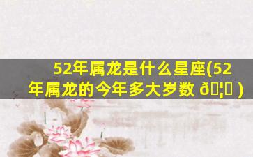 52年属龙是什么星座(52年属龙的今年多大岁数 🦆 )